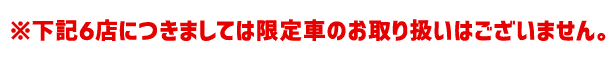 ※下記6店につきましては限定車のお取り扱いはございません。